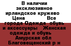 В наличии эксклюзивное ирландское кружево › Цена ­ 38 000 - Все города Одежда, обувь и аксессуары » Женская одежда и обувь   . Амурская обл.,Благовещенский р-н